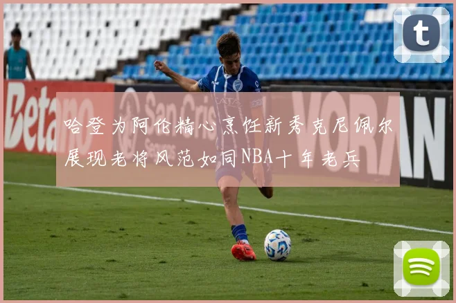 哈登为阿伦精心烹饪新秀克尼佩尔展现老将风范如同NBA十年老兵