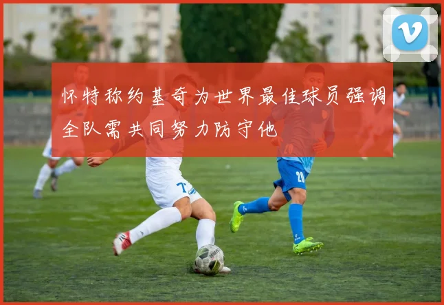 怀特称约基奇为世界最佳球员强调全队需共同努力防守他