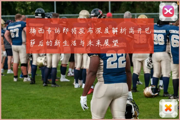 梅西专访即将发布深度解析离开巴萨后的新生活与未来展望