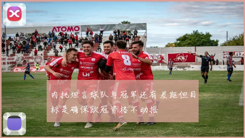 内托坦言球队与冠军还有差距但目标是确保欧冠资格不动摇