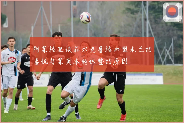阿莱格里谈菲尔克鲁格加盟米兰的喜悦与莱奥本轮休整的原因