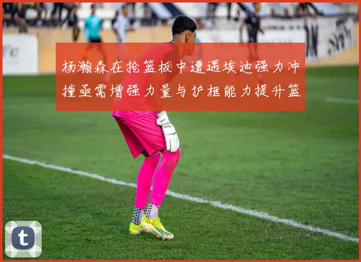 杨瀚森在抢篮板中遭遇埃迪强力冲撞亟需增强力量与护框能力提升篮板表现