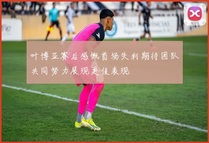叶博亚赛后感慨首场失利期待团队共同努力展现更佳表现