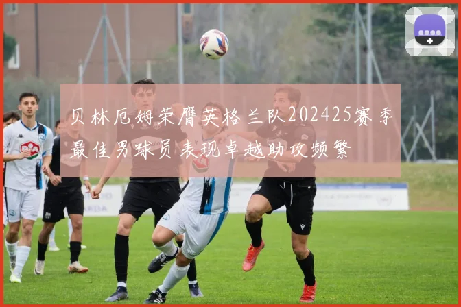 贝林厄姆荣膺英格兰队202425赛季最佳男球员表现卓越助攻频繁