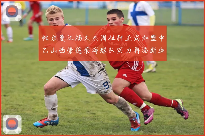 帕尔曼江杨文杰周祉轩正式加盟中乙山西崇德荣海球队实力再添新血