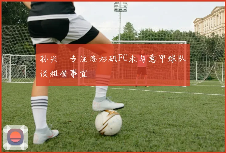 孙兴慜专注洛杉矶FC未与意甲球队谈租借事宜