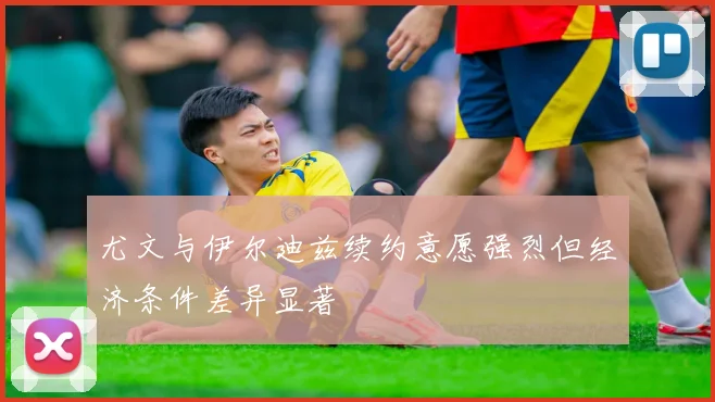 尤文与伊尔迪兹续约意愿强烈但经济条件差异显著