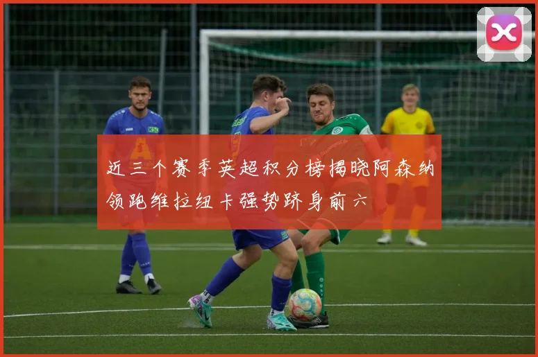 近三个赛季英超积分榜揭晓阿森纳领跑维拉纽卡强势跻身前六
