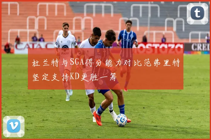 杜兰特与SGA得分能力对比范弗里特坚定支持KD更胜一筹
