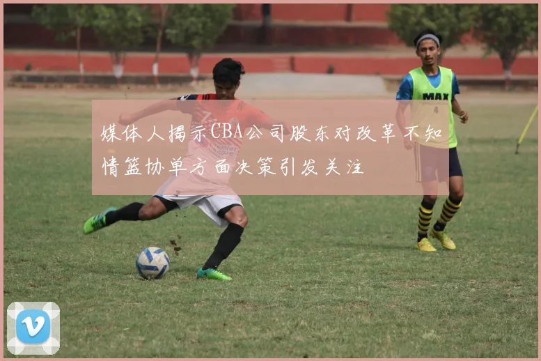 媒体人揭示CBA公司股东对改革不知情篮协单方面决策引发关注