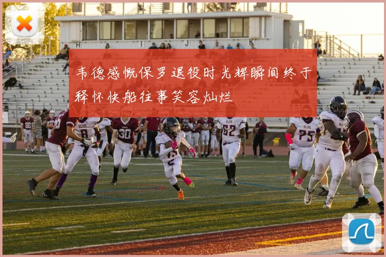 韦德感慨保罗退役时光辉瞬间终于释怀快船往事笑容灿烂