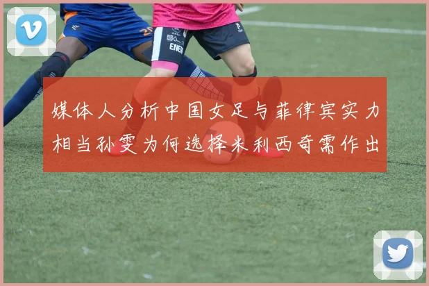 媒体人分析中国女足与菲律宾实力相当孙雯为何选择米利西奇需作出解释