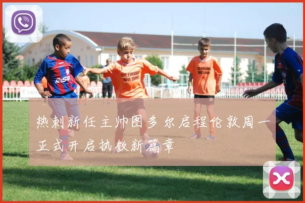 热刺新任主帅图多尔启程伦敦周一正式开启执教新篇章