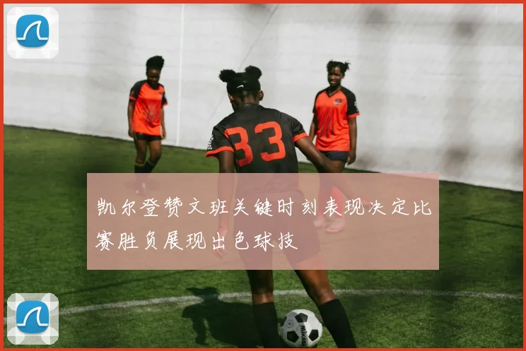 凯尔登赞文班关键时刻表现决定比赛胜负展现出色球技