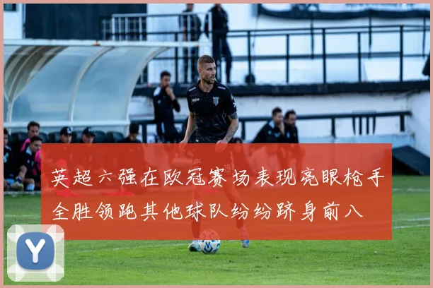 英超六强在欧冠赛场表现亮眼枪手全胜领跑其他球队纷纷跻身前八