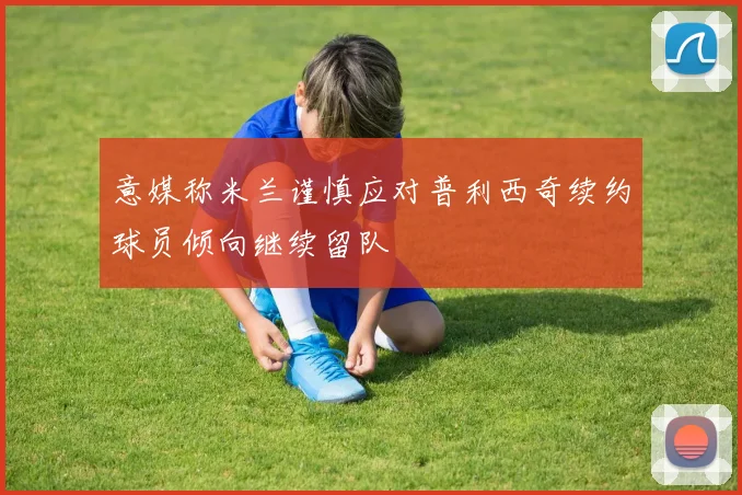 意媒称米兰谨慎应对普利西奇续约球员倾向继续留队