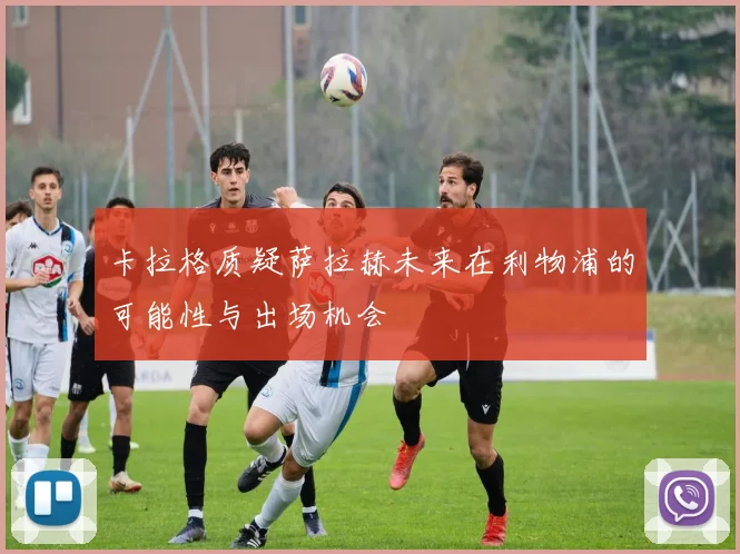 卡拉格质疑萨拉赫未来在利物浦的可能性与出场机会