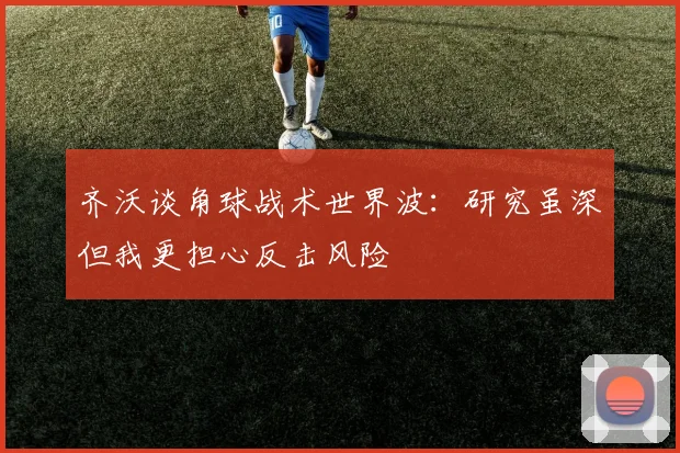 齐沃谈角球战术世界波：研究虽深但我更担心反击风险