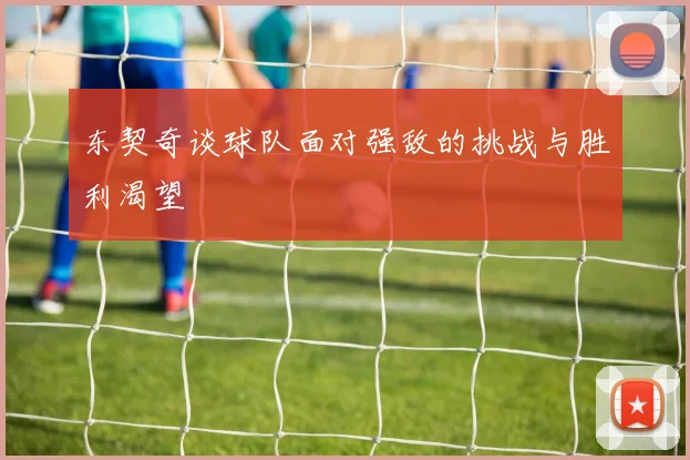 东契奇谈球队面对强敌的挑战与胜利渴望