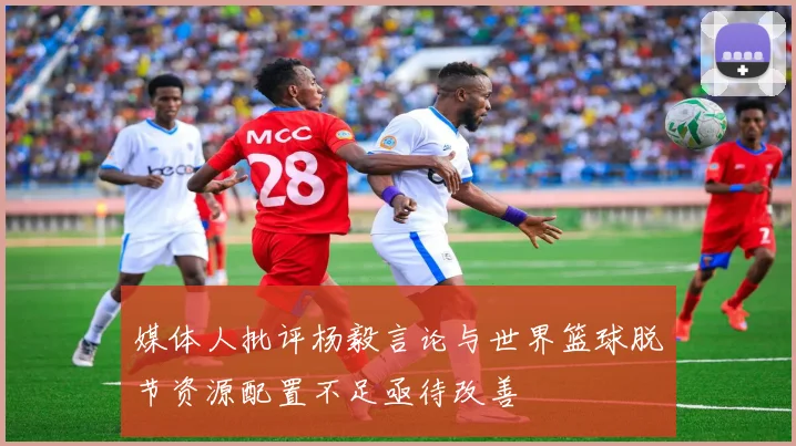 媒体人批评杨毅言论与世界篮球脱节资源配置不足亟待改善