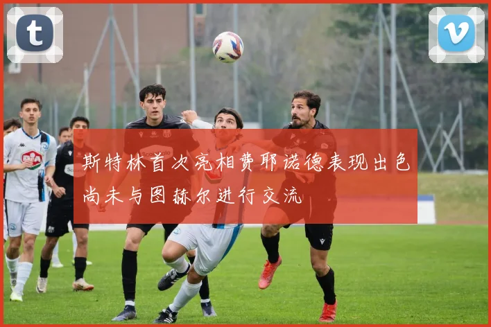 斯特林首次亮相费耶诺德表现出色尚未与图赫尔进行交流