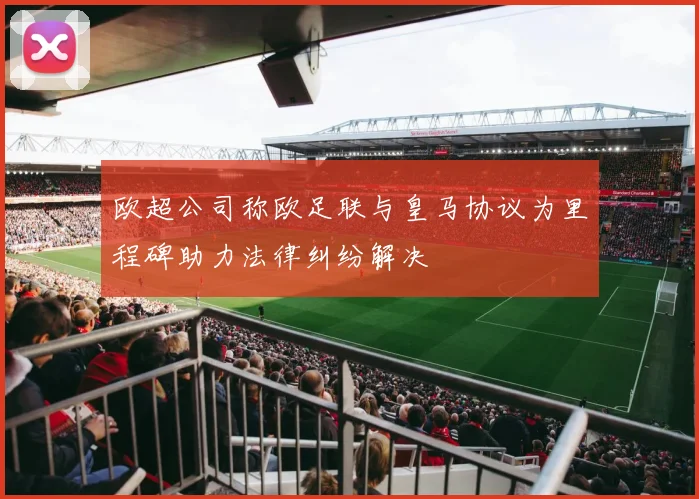 欧超公司称欧足联与皇马协议为里程碑助力法律纠纷解决