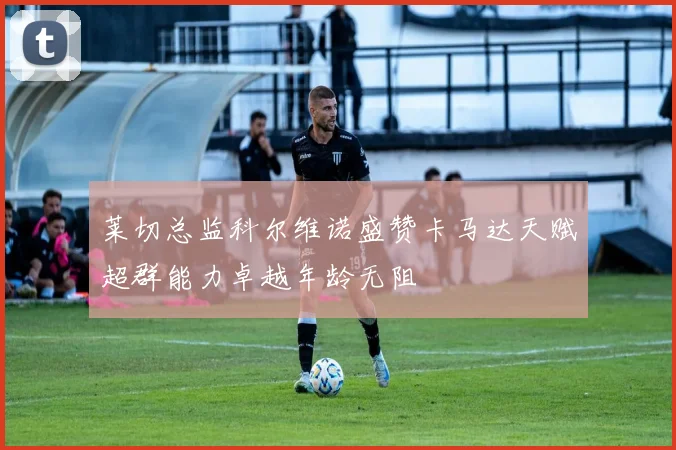 莱切总监科尔维诺盛赞卡马达天赋超群能力卓越年龄无阻