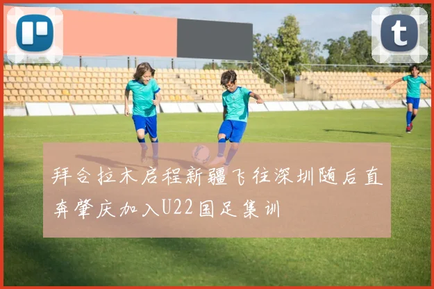 拜合拉木启程新疆飞往深圳随后直奔肇庆加入U22国足集训