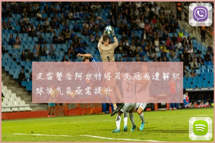 皮雷警告阿尔特塔若无冠或遭解职球场气氛亟需提升