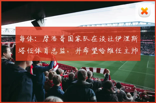 每体：摩洛哥国家队在谈让伊涅斯塔任体育总监，并希望哈维任主帅