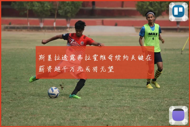 斯基拉透露弗拉霍维奇续约关键在薪资超千万元或将无望