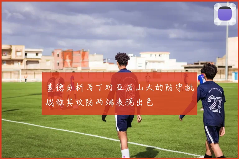 基德分析马丁对亚历山大的防守挑战称其攻防两端表现出色