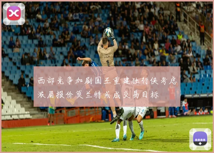 西部竞争加剧国王重建独行侠考虑浓眉报价莫兰特或成交易目标