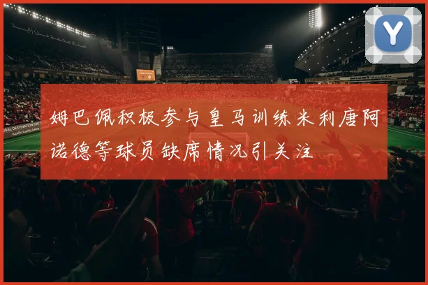 姆巴佩积极参与皇马训练米利唐阿诺德等球员缺席情况引关注