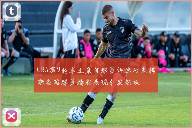 CBA第9轮本土最佳球员评选结果揭晓各路球员精彩表现引发热议