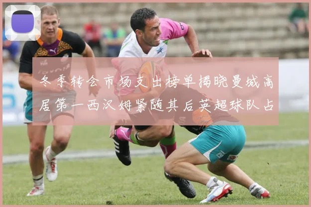 冬季转会市场支出榜单揭晓曼城高居第一西汉姆紧随其后英超球队占据五席