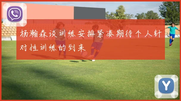 杨瀚森谈训练安排紧凑期待个人针对性训练的到来